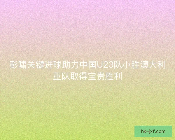 彭啸关键进球助力中国U23队小胜澳大利亚队取得宝贵胜利