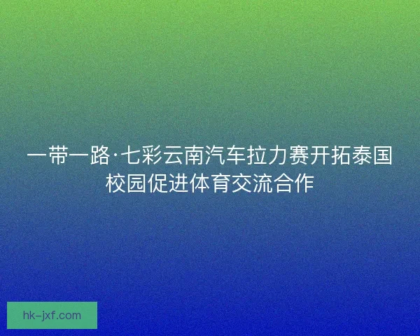 一带一路·七彩云南汽车拉力赛开拓泰国校园促进体育交流合作
