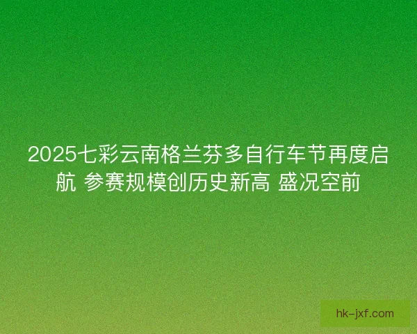 2025七彩云南格兰芬多自行车节再度启航 参赛规模创历史新高 盛况空前